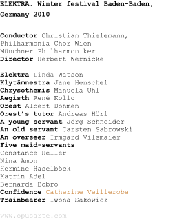 ELEKTRA. Winter festival Baden-Baden, Germany 2010 Conductor Christian Thielemann,Philharmonia Chor WienMnchner PhilharmonikerDirector Herbert Wernicke Elektra Linda WatsonKlytmnestra Jane HenschelChrysothemis Manuela UhlAegisth Ren KolloOrest Albert DohmenOrests tutor Andreas HrlA young servant Jrg SchneiderAn old servant Carsten SabrowskiAn overseer Irmgard VilsmaierFive maid-servantsConstance HellerNina AmonHermine HaselbckKatrin AdelBernarda BobroConfidence Catherine VeillerobeTrainbearer Iwona Sakowiczwww.opusarte.com