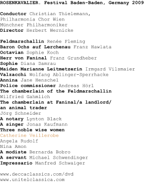 ROSENKAVALIER. Festival Baden-Baden, Germany 2009Conductor Christian Thielemann,Philharmonia Chor WienMnchner PhilharmonikerDirector Herbert Wernicke Feldmarschallin Rene Fleming Baron Ochs auf Lerchenau Franz Hawlata Octavian Sophie Koch Herr von Faninal Franz Grundheber Sophie Diana Damrau Maiden Marianne Leitmetzerin Irmgard Vilsmaier Valzacchi Wolfang Ablinger-Sperrhacke Annina Jane Henschel Police commissioner Andreas Hrl The chamberlain of the Feldmarschallin  Wilfried Gahmlich The chamberlain at Faninal/a landlord/an animal trader Jrg Schneider A notary Lynton Black A singer Jonas Kaufmann Three noble wise women Catherine Veillerobe Angela Rudolf Nina AmonA modiste Bernarda Bobro A servant Michael Schwendinger Impressario Manfred Schwaiger www.deccaclassics.com/dvdwww.unitelclassica.com